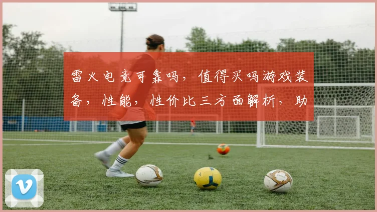雷火电竞可靠吗，值得买吗游戏装备，性能，性价比三方面解析，助你明智选择