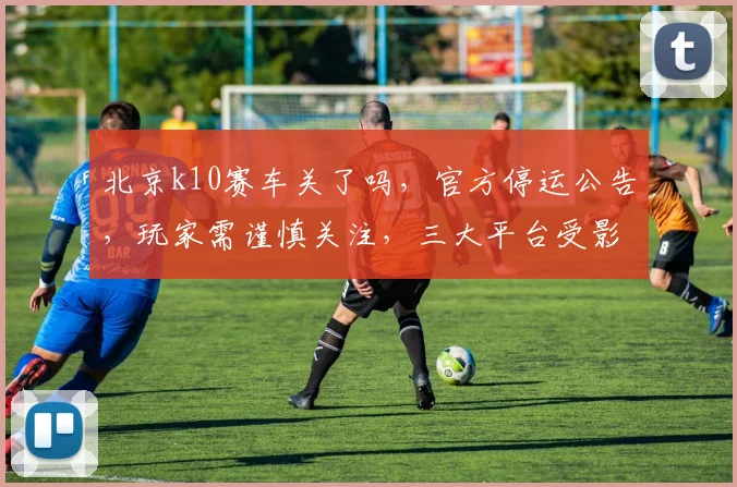 北京k10赛车关了吗，官方停运公告，玩家需谨慎关注，三大平台受影响，及时止损