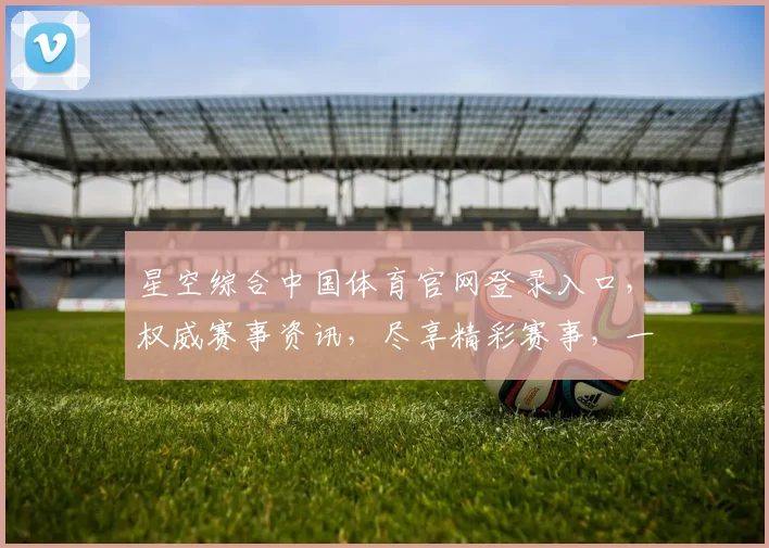 星空综合中国体育官网登录入口，权威赛事资讯，尽享精彩赛事，一网打尽