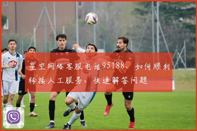 星空网络客服电话95188，如何顺利转接人工服务，快速解答问题