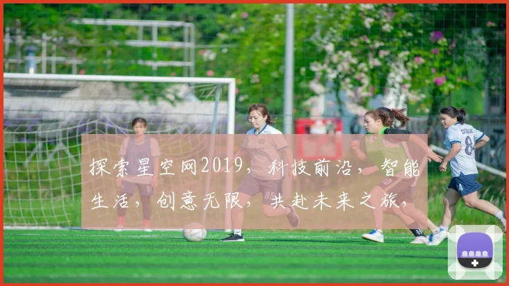 探索星空网2019，科技前沿，智能生活，创意无限，共赴未来之旅，精彩不容错过